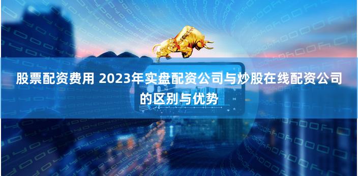 股票配资费用 2023年实盘配资公司与炒股在线配资公司的区别与优势