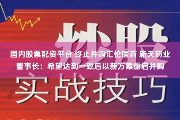 国内股票配资平台 终止并购汇伦医药 新天药业董事长：希望达到一致后以新方案重启并购