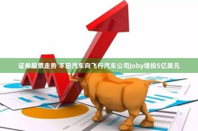 证券股票走势 丰田汽车向飞行汽车公司Joby增投5亿美元