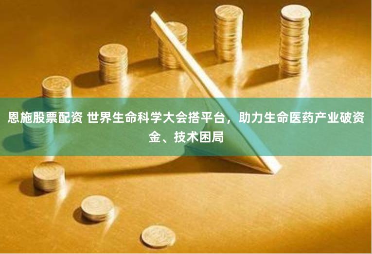 恩施股票配资 世界生命科学大会搭平台，助力生命医药产业破资金、技术困局