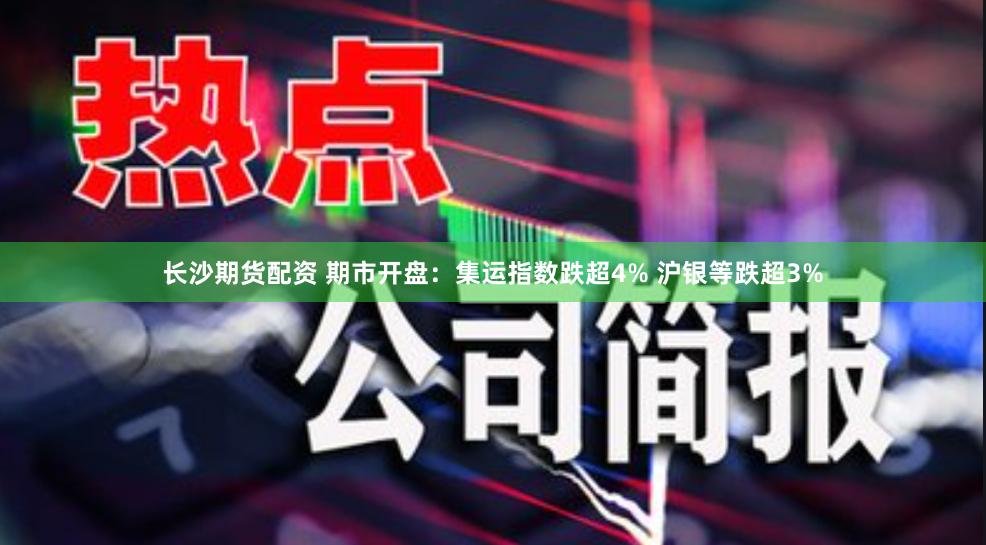 长沙期货配资 期市开盘：集运指数跌超4% 沪银等跌超3%