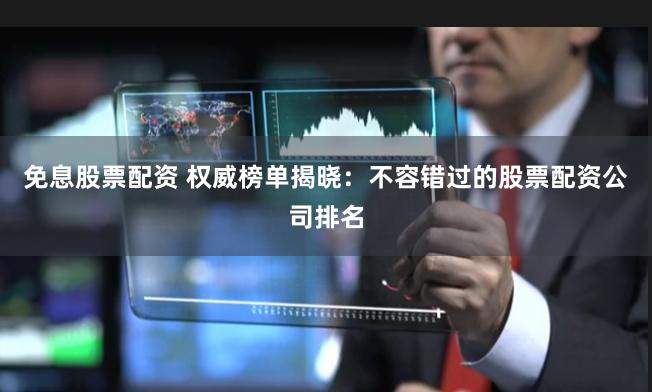 免息股票配资 权威榜单揭晓：不容错过的股票配资公司排名