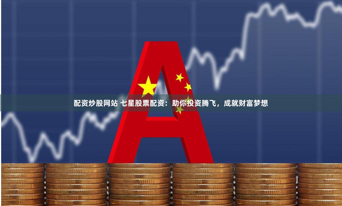 配资炒股网站 七星股票配资：助你投资腾飞，成就财富梦想