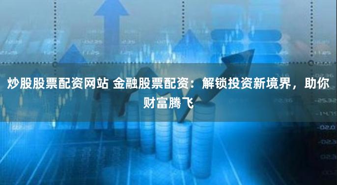 炒股股票配资网站 金融股票配资：解锁投资新境界，助你财富腾飞