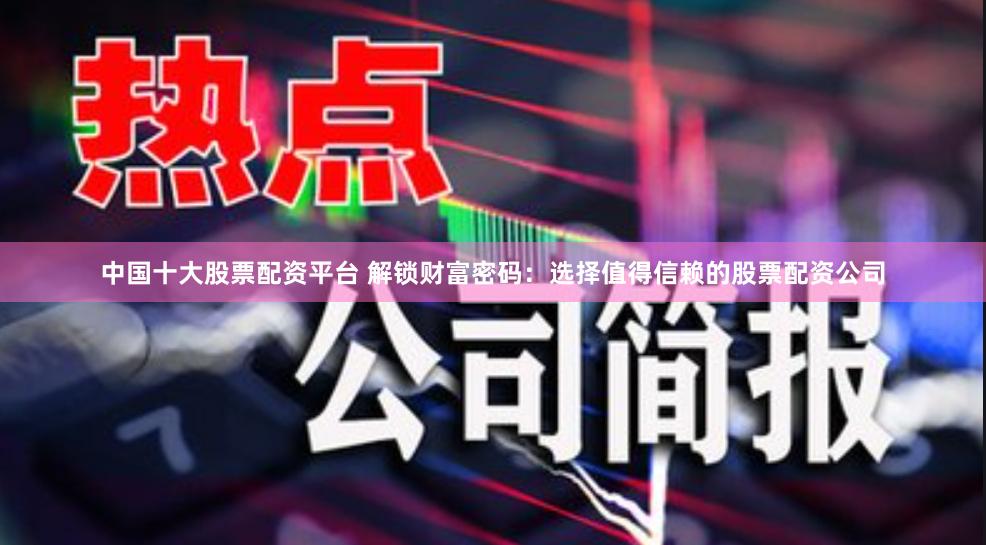中国十大股票配资平台 解锁财富密码：选择值得信赖的股票配资公司