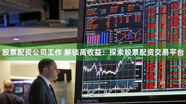 股票配资公司工作 解锁高收益：探索股票配资交易平台