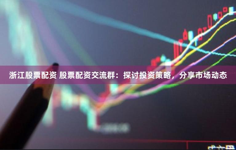 浙江股票配资 股票配资交流群：探讨投资策略，分享市场动态