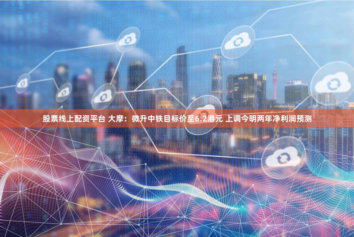 股票线上配资平台 大摩：微升中铁目标价至6.2港元 上调今明两年净利润预测