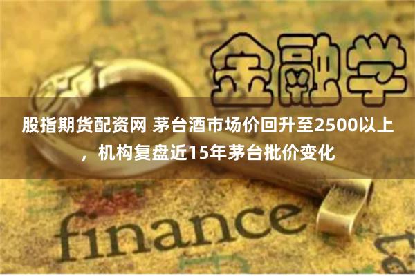 股指期货配资网 茅台酒市场价回升至2500以上,机构复盘近15年茅台批价变化