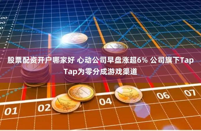 股票配资开户哪家好 心动公司早盘涨超6% 公司旗下TapTap为零分成游戏渠道