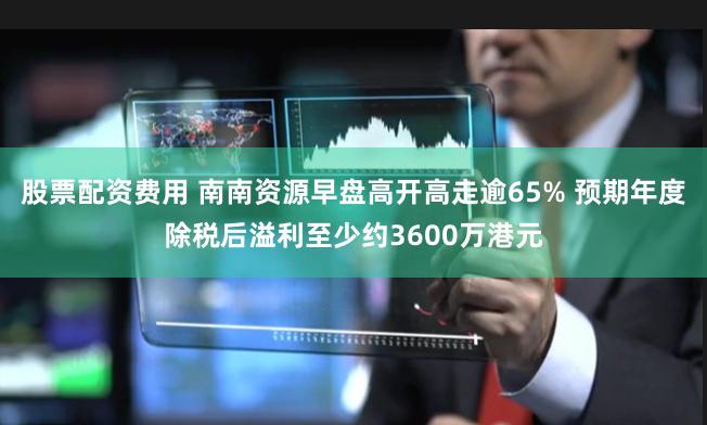 股票配资费用 南南资源早盘高开高走逾65% 预期年度除税后溢利至少约3600万港元