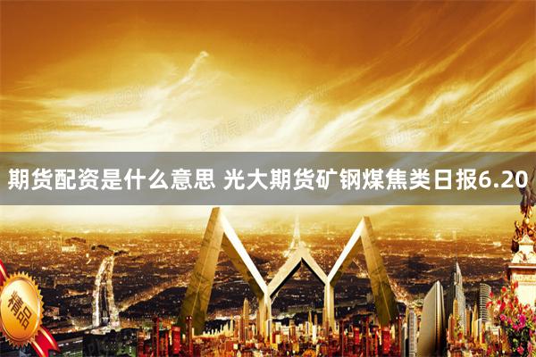 期货配资是什么意思 光大期货矿钢煤焦类日报6.20