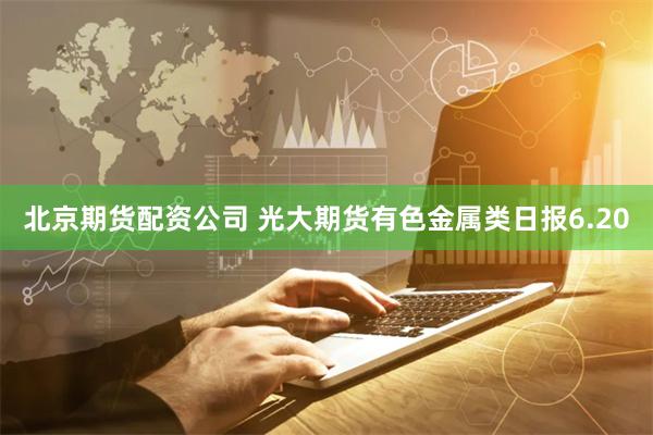 北京期货配资公司 光大期货有色金属类日报6.20