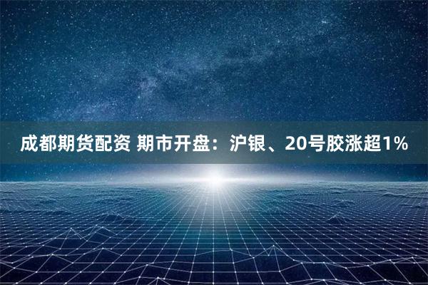 成都期货配资 期市开盘：沪银、20号胶涨超1%