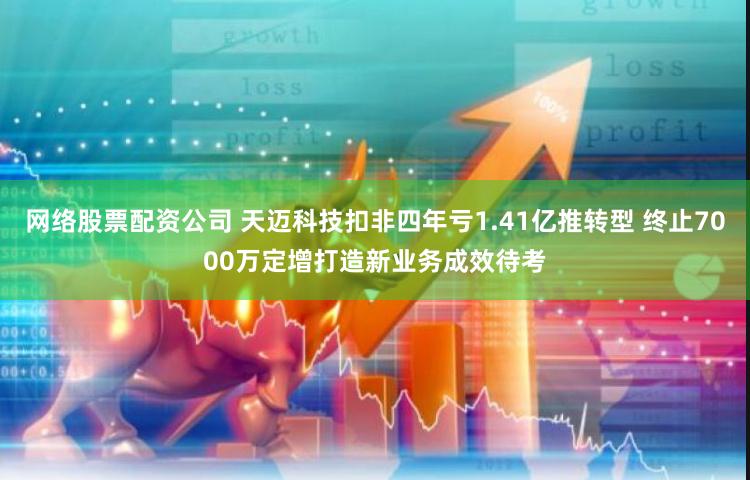 网络股票配资公司 天迈科技扣非四年亏1.41亿推转型 终止7000万定增打造新业务成效待考