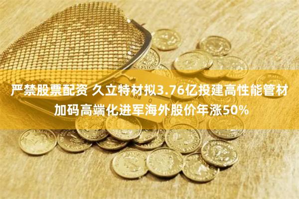 严禁股票配资 久立特材拟3.76亿投建高性能管材 加码高端化进军海外股价年涨50%