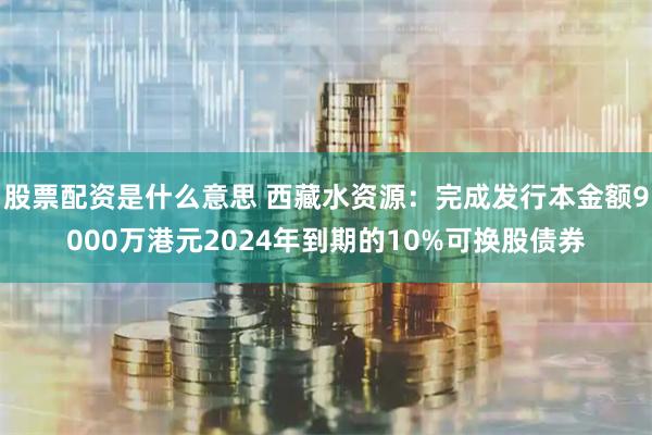 股票配资是什么意思 西藏水资源：完成发行本金额9000万港元2024年到期的10%可换股债券