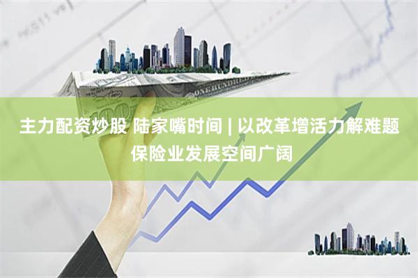 主力配资炒股 陆家嘴时间 | 以改革增活力解难题 保险业发展空间广阔
