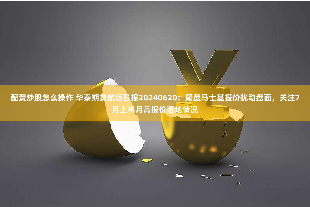 配资炒股怎么操作 华泰期货航运日报20240620：尾盘马士基报价扰动盘面，关注7月上半月高报价落地情况