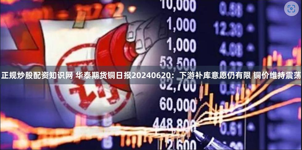 正规炒股配资知识网 华泰期货铜日报20240620：下游补库意愿仍有限 铜价维持震荡