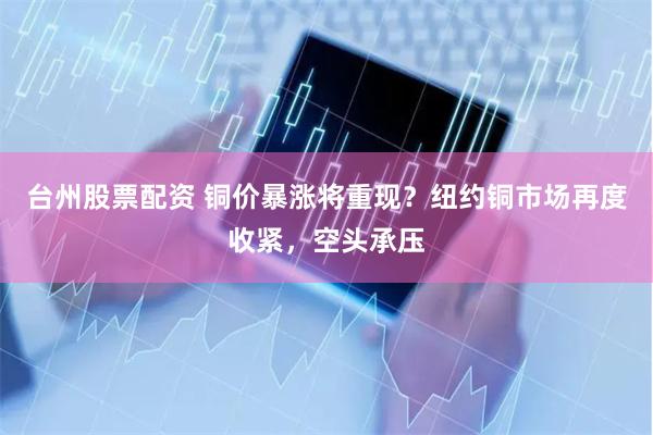 台州股票配资 铜价暴涨将重现？纽约铜市场再度收紧，空头承压