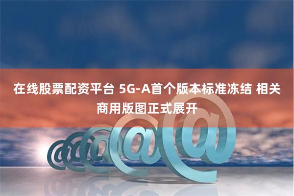 在线股票配资平台 5G-A首个版本标准冻结 相关商用版图正式展开