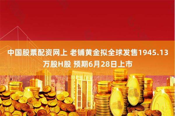 中国股票配资网上 老铺黄金拟全球发售1945.13万股H股 预期6月28日上市