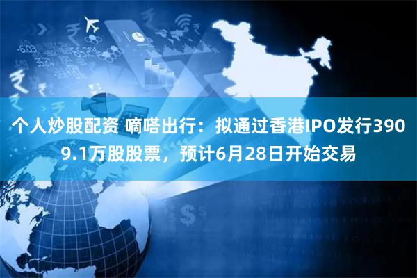 个人炒股配资 嘀嗒出行：拟通过香港IPO发行3909.1万股股票，预计6月28日开始交易