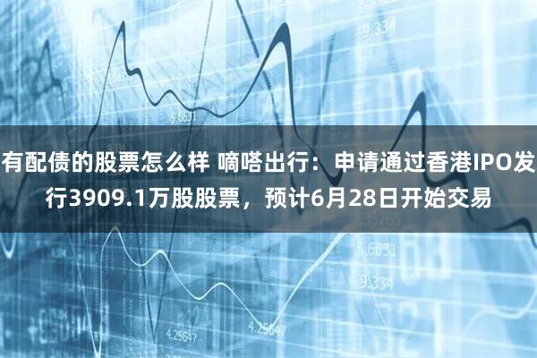 有配债的股票怎么样 嘀嗒出行:申请通过香港IPO发行3909.1万股股票,预计6月28日开始交易