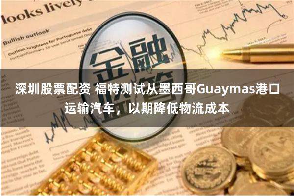 深圳股票配资 福特测试从墨西哥Guaymas港口运输汽车，以期降低物流成本
