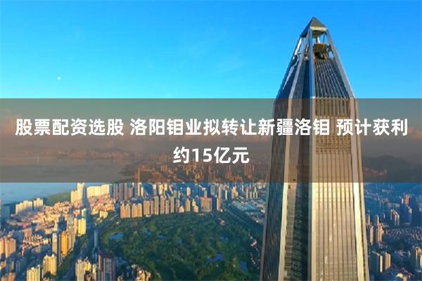 股票配资选股 洛阳钼业拟转让新疆洛钼 预计获利约15亿元