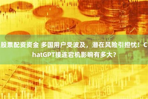 股票配资资金 多国用户受波及，潜在风险引担忧！ChatGPT接连宕机影响有多大？