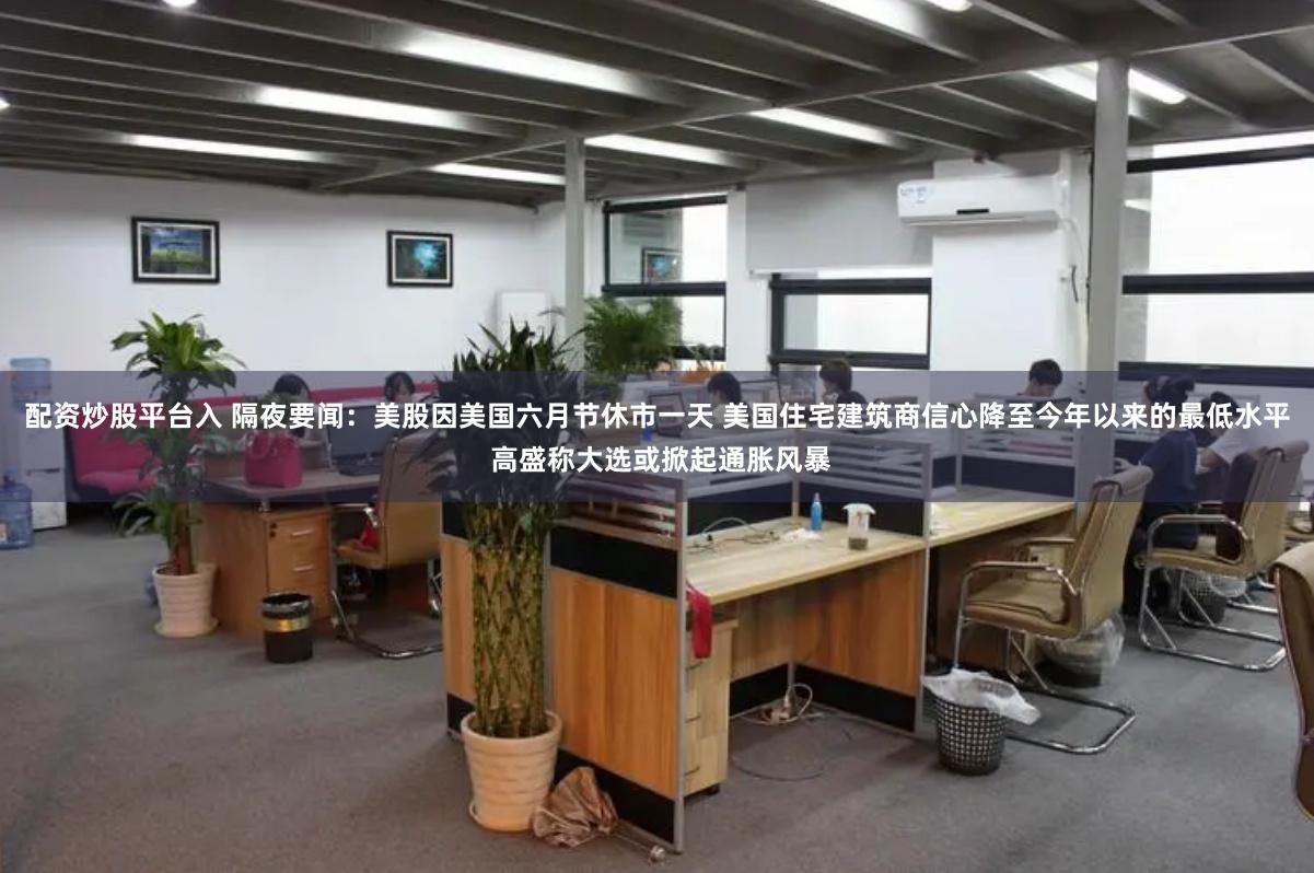 配资炒股平台入 隔夜要闻：美股因美国六月节休市一天 美国住宅建筑商信心降至今年以来的最低水平 高盛称大选或掀起通胀风暴