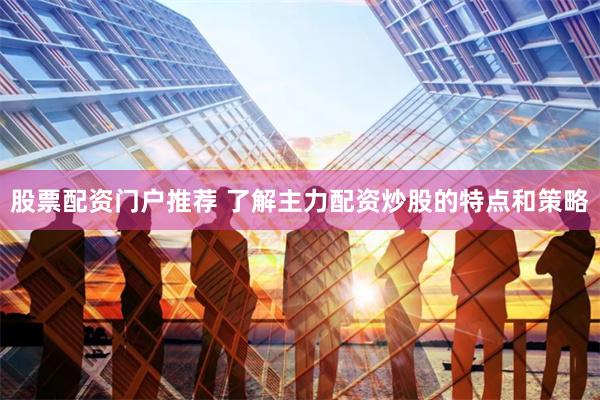股票配资门户推荐 了解主力配资炒股的特点和策略