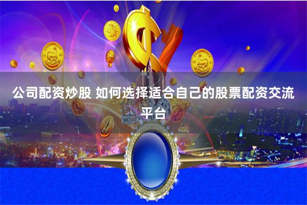 公司配资炒股 如何选择适合自己的股票配资交流平台