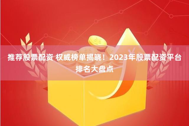 推荐股票配资 权威榜单揭晓！2023年股票配资平台排名大盘点