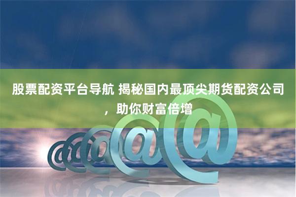 股票配资平台导航 揭秘国内最顶尖期货配资公司，助你财富倍增