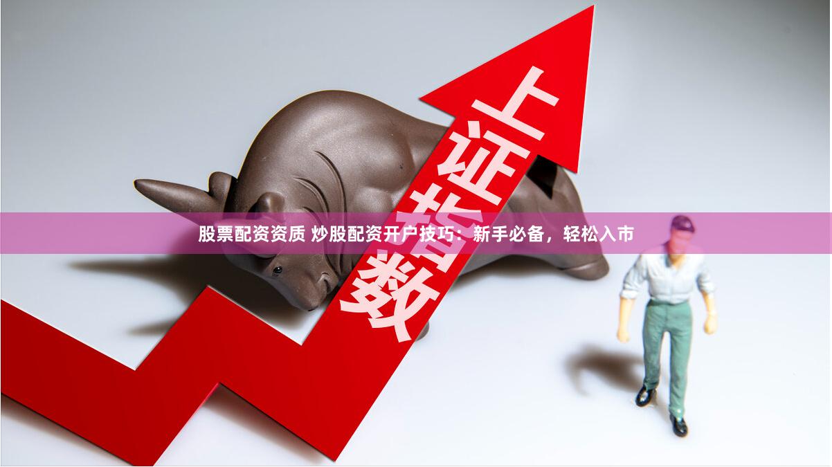 股票配资资质 炒股配资开户技巧：新手必备，轻松入市
