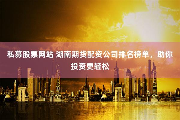 私募股票网站 湖南期货配资公司排名榜单，助你投资更轻松