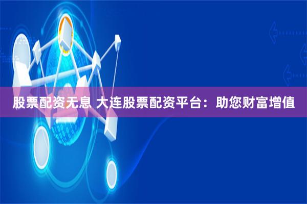 股票配资无息 大连股票配资平台:助您财富增值