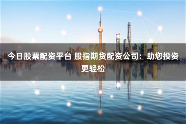 今日股票配资平台 股指期货配资公司：助您投资更轻松