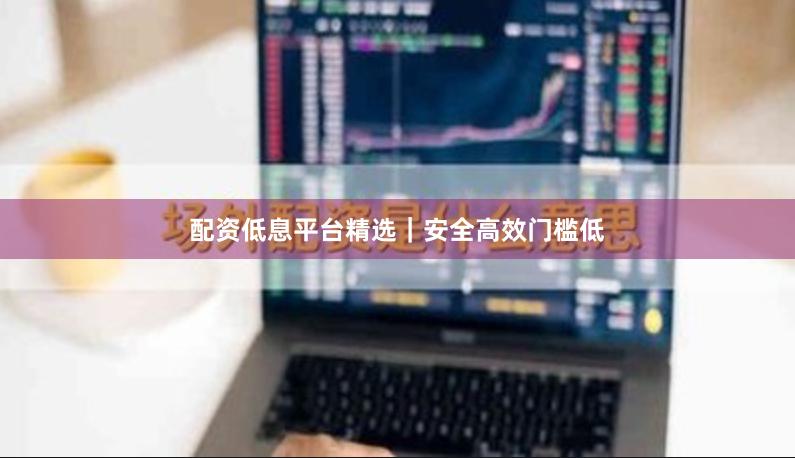 配资低息平台精选｜安全高效门槛低