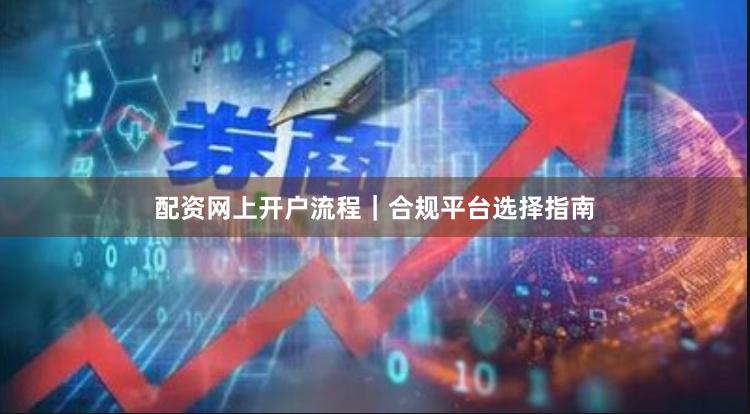 配资网上开户流程｜合规平台选择指南